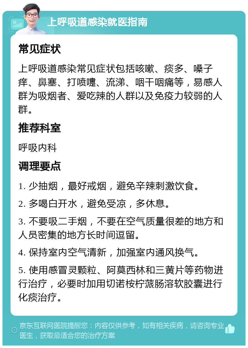 上呼吸道感染就医指南 常见症状 上呼吸道感染常见症状包括咳嗽、痰多、嗓子痒、鼻塞、打喷嚏、流涕、咽干咽痛等，易感人群为吸烟者、爱吃辣的人群以及免疫力较弱的人群。 推荐科室 呼吸内科 调理要点 1. 少抽烟，最好戒烟，避免辛辣刺激饮食。 2. 多喝白开水，避免受凉，多休息。 3. 不要吸二手烟，不要在空气质量很差的地方和人员密集的地方长时间逗留。 4. 保持室内空气清新，加强室内通风换气。 5. 使用感冒灵颗粒、阿莫西林和三黄片等药物进行治疗，必要时加用切诺桉柠蒎肠溶软胶囊进行化痰治疗。