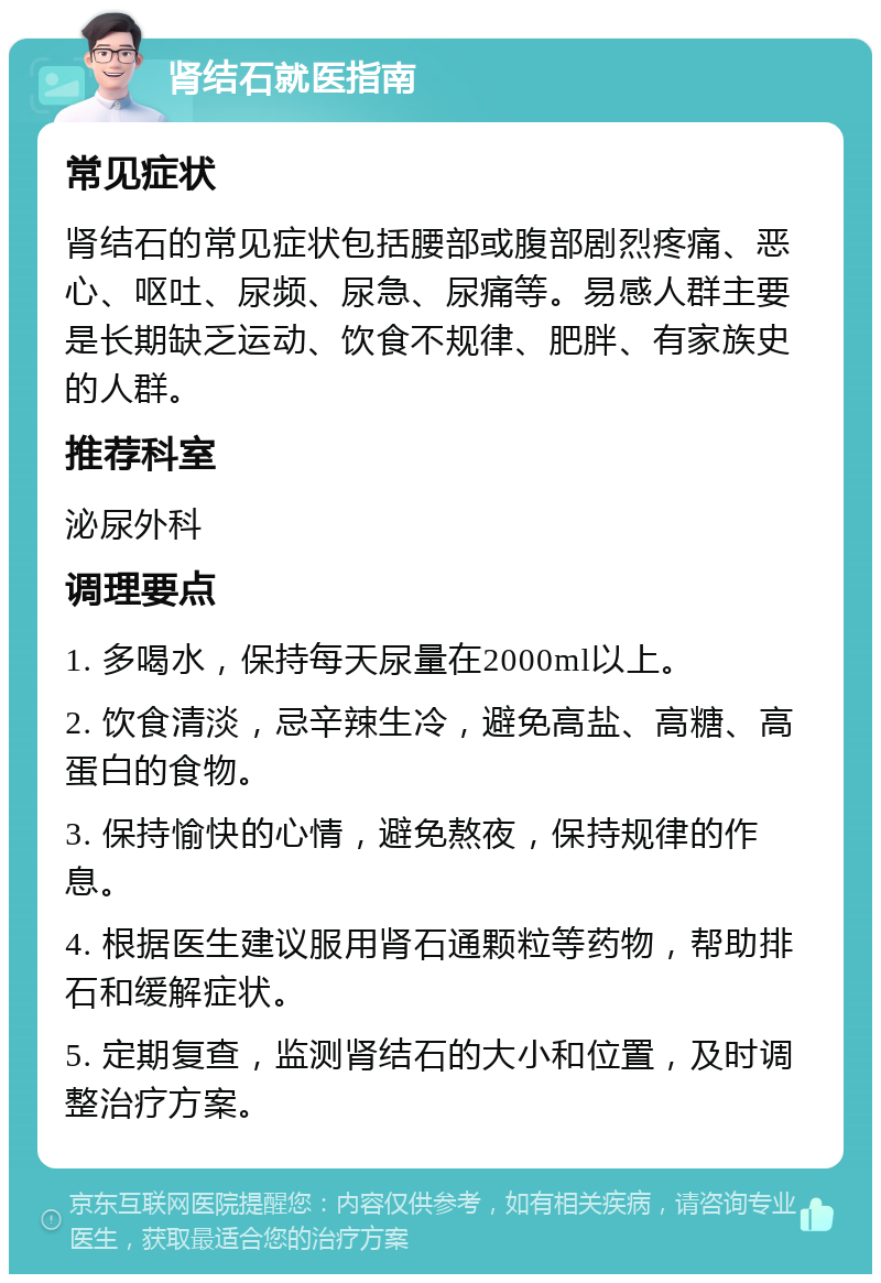 肾结石就医指南 常见症状 肾结石的常见症状包括腰部或腹部剧烈疼痛、恶心、呕吐、尿频、尿急、尿痛等。易感人群主要是长期缺乏运动、饮食不规律、肥胖、有家族史的人群。 推荐科室 泌尿外科 调理要点 1. 多喝水，保持每天尿量在2000ml以上。 2. 饮食清淡，忌辛辣生冷，避免高盐、高糖、高蛋白的食物。 3. 保持愉快的心情，避免熬夜，保持规律的作息。 4. 根据医生建议服用肾石通颗粒等药物，帮助排石和缓解症状。 5. 定期复查，监测肾结石的大小和位置，及时调整治疗方案。