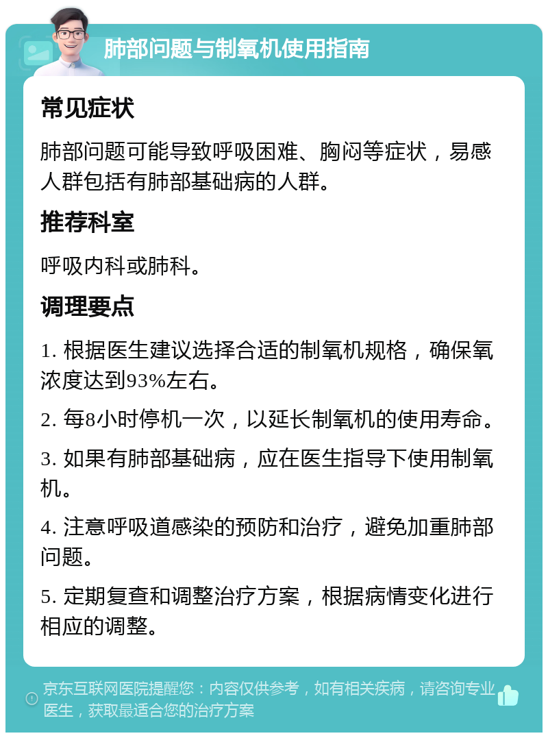 肺部问题与制氧机使用指南 常见症状 肺部问题可能导致呼吸困难、胸闷等症状，易感人群包括有肺部基础病的人群。 推荐科室 呼吸内科或肺科。 调理要点 1. 根据医生建议选择合适的制氧机规格，确保氧浓度达到93%左右。 2. 每8小时停机一次，以延长制氧机的使用寿命。 3. 如果有肺部基础病，应在医生指导下使用制氧机。 4. 注意呼吸道感染的预防和治疗，避免加重肺部问题。 5. 定期复查和调整治疗方案，根据病情变化进行相应的调整。