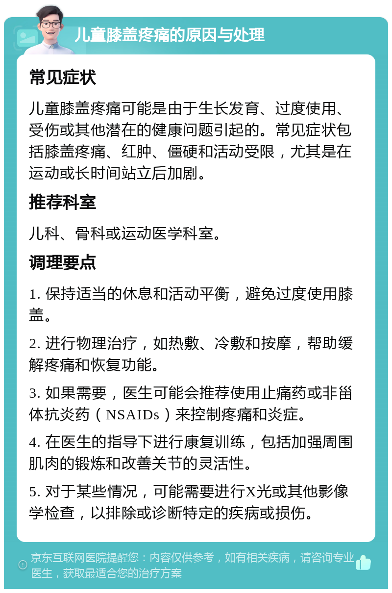 儿童膝盖疼痛的原因与处理 常见症状 儿童膝盖疼痛可能是由于生长发育、过度使用、受伤或其他潜在的健康问题引起的。常见症状包括膝盖疼痛、红肿、僵硬和活动受限，尤其是在运动或长时间站立后加剧。 推荐科室 儿科、骨科或运动医学科室。 调理要点 1. 保持适当的休息和活动平衡，避免过度使用膝盖。 2. 进行物理治疗，如热敷、冷敷和按摩，帮助缓解疼痛和恢复功能。 3. 如果需要，医生可能会推荐使用止痛药或非甾体抗炎药（NSAIDs）来控制疼痛和炎症。 4. 在医生的指导下进行康复训练，包括加强周围肌肉的锻炼和改善关节的灵活性。 5. 对于某些情况，可能需要进行X光或其他影像学检查，以排除或诊断特定的疾病或损伤。