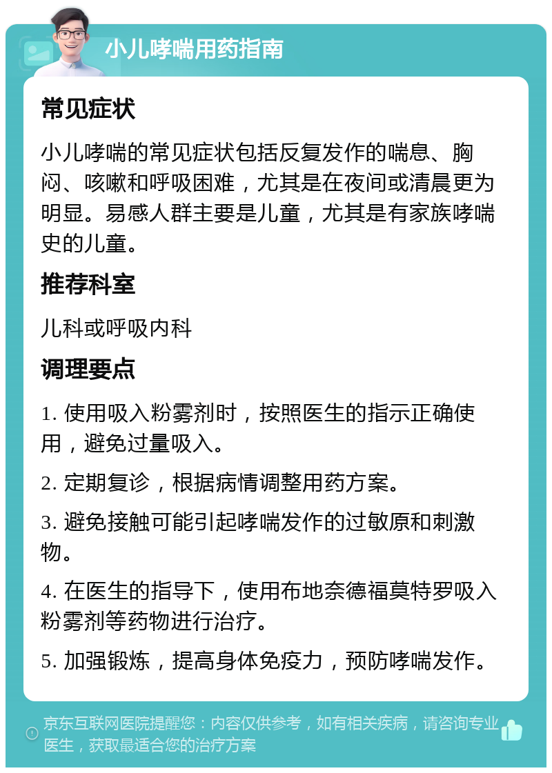 小儿哮喘用药指南 常见症状 小儿哮喘的常见症状包括反复发作的喘息、胸闷、咳嗽和呼吸困难，尤其是在夜间或清晨更为明显。易感人群主要是儿童，尤其是有家族哮喘史的儿童。 推荐科室 儿科或呼吸内科 调理要点 1. 使用吸入粉雾剂时，按照医生的指示正确使用，避免过量吸入。 2. 定期复诊，根据病情调整用药方案。 3. 避免接触可能引起哮喘发作的过敏原和刺激物。 4. 在医生的指导下，使用布地奈德福莫特罗吸入粉雾剂等药物进行治疗。 5. 加强锻炼，提高身体免疫力，预防哮喘发作。