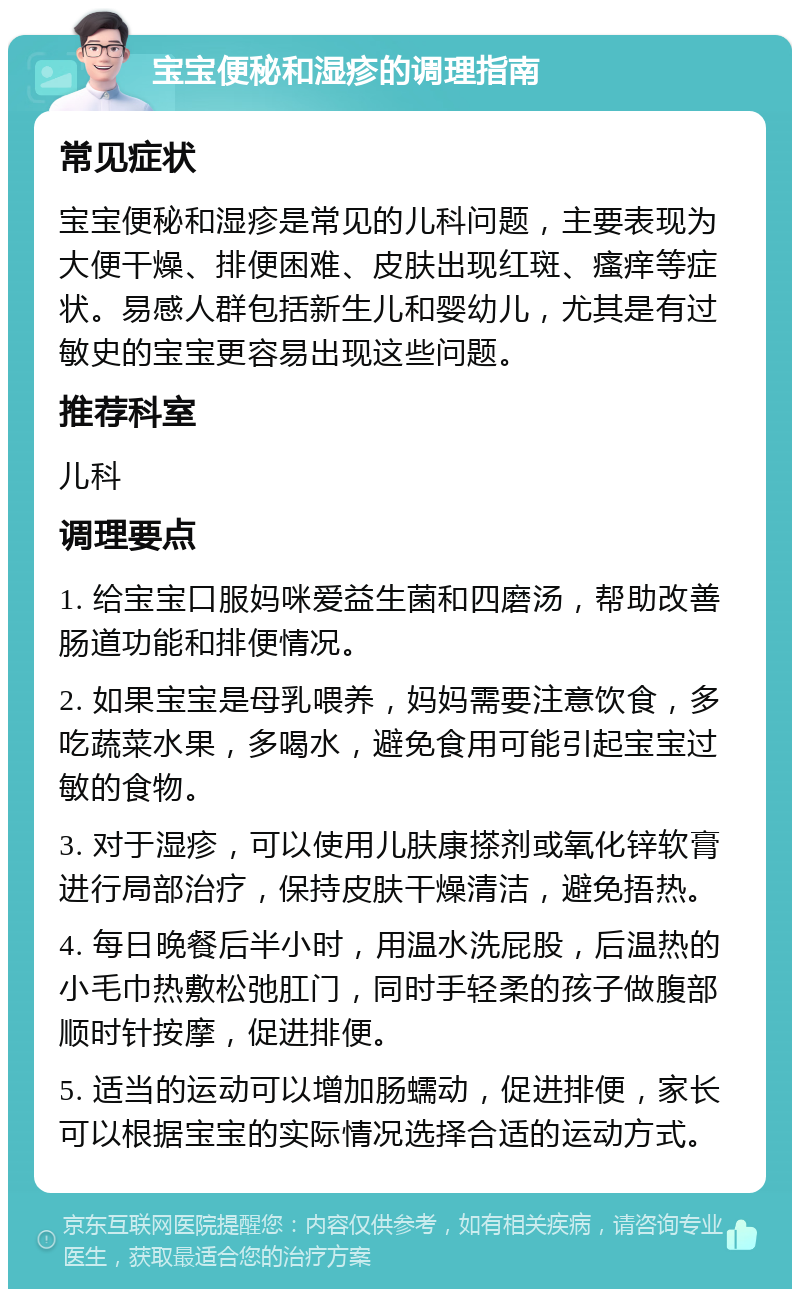 宝宝便秘和湿疹的调理指南 常见症状 宝宝便秘和湿疹是常见的儿科问题，主要表现为大便干燥、排便困难、皮肤出现红斑、瘙痒等症状。易感人群包括新生儿和婴幼儿，尤其是有过敏史的宝宝更容易出现这些问题。 推荐科室 儿科 调理要点 1. 给宝宝口服妈咪爱益生菌和四磨汤，帮助改善肠道功能和排便情况。 2. 如果宝宝是母乳喂养，妈妈需要注意饮食，多吃蔬菜水果，多喝水，避免食用可能引起宝宝过敏的食物。 3. 对于湿疹，可以使用儿肤康搽剂或氧化锌软膏进行局部治疗，保持皮肤干燥清洁，避免捂热。 4. 每日晚餐后半小时，用温水洗屁股，后温热的小毛巾热敷松弛肛门，同时手轻柔的孩子做腹部顺时针按摩，促进排便。 5. 适当的运动可以增加肠蠕动，促进排便，家长可以根据宝宝的实际情况选择合适的运动方式。