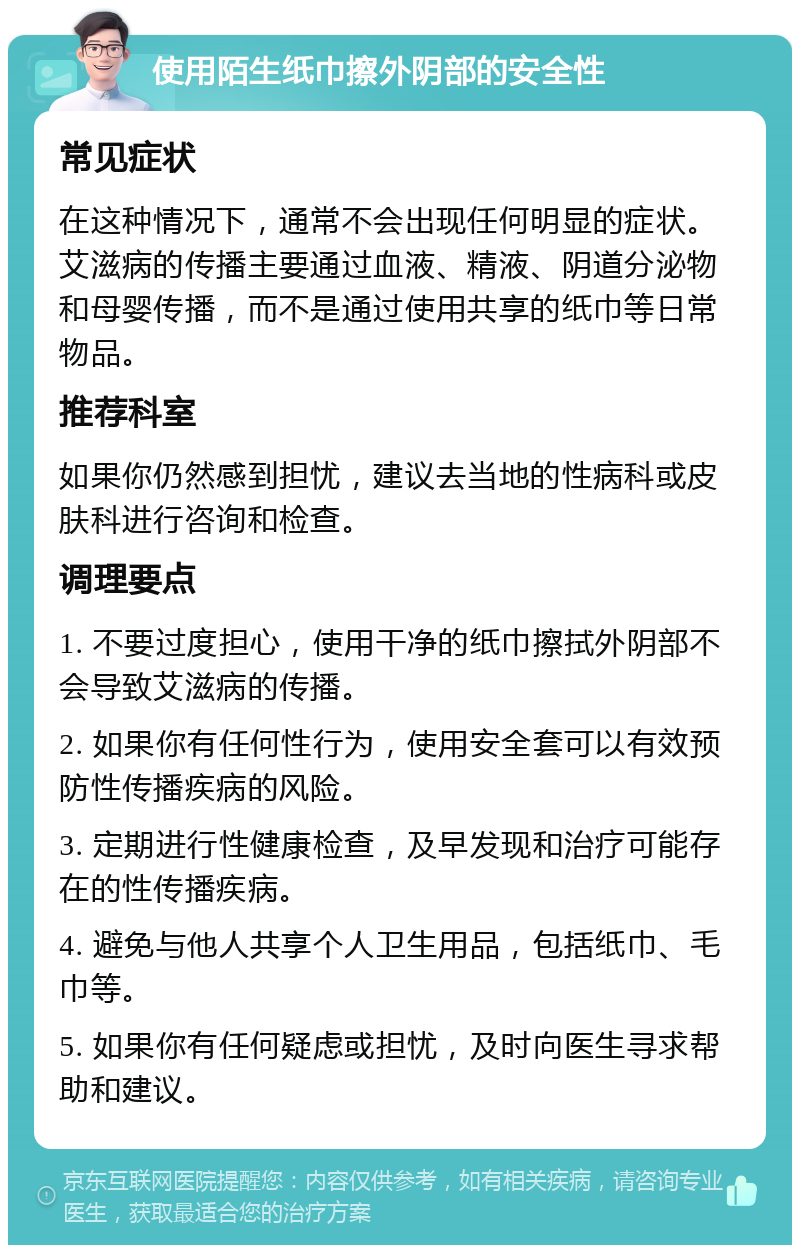 使用陌生纸巾擦外阴部的安全性 常见症状 在这种情况下，通常不会出现任何明显的症状。艾滋病的传播主要通过血液、精液、阴道分泌物和母婴传播，而不是通过使用共享的纸巾等日常物品。 推荐科室 如果你仍然感到担忧，建议去当地的性病科或皮肤科进行咨询和检查。 调理要点 1. 不要过度担心，使用干净的纸巾擦拭外阴部不会导致艾滋病的传播。 2. 如果你有任何性行为，使用安全套可以有效预防性传播疾病的风险。 3. 定期进行性健康检查，及早发现和治疗可能存在的性传播疾病。 4. 避免与他人共享个人卫生用品，包括纸巾、毛巾等。 5. 如果你有任何疑虑或担忧，及时向医生寻求帮助和建议。