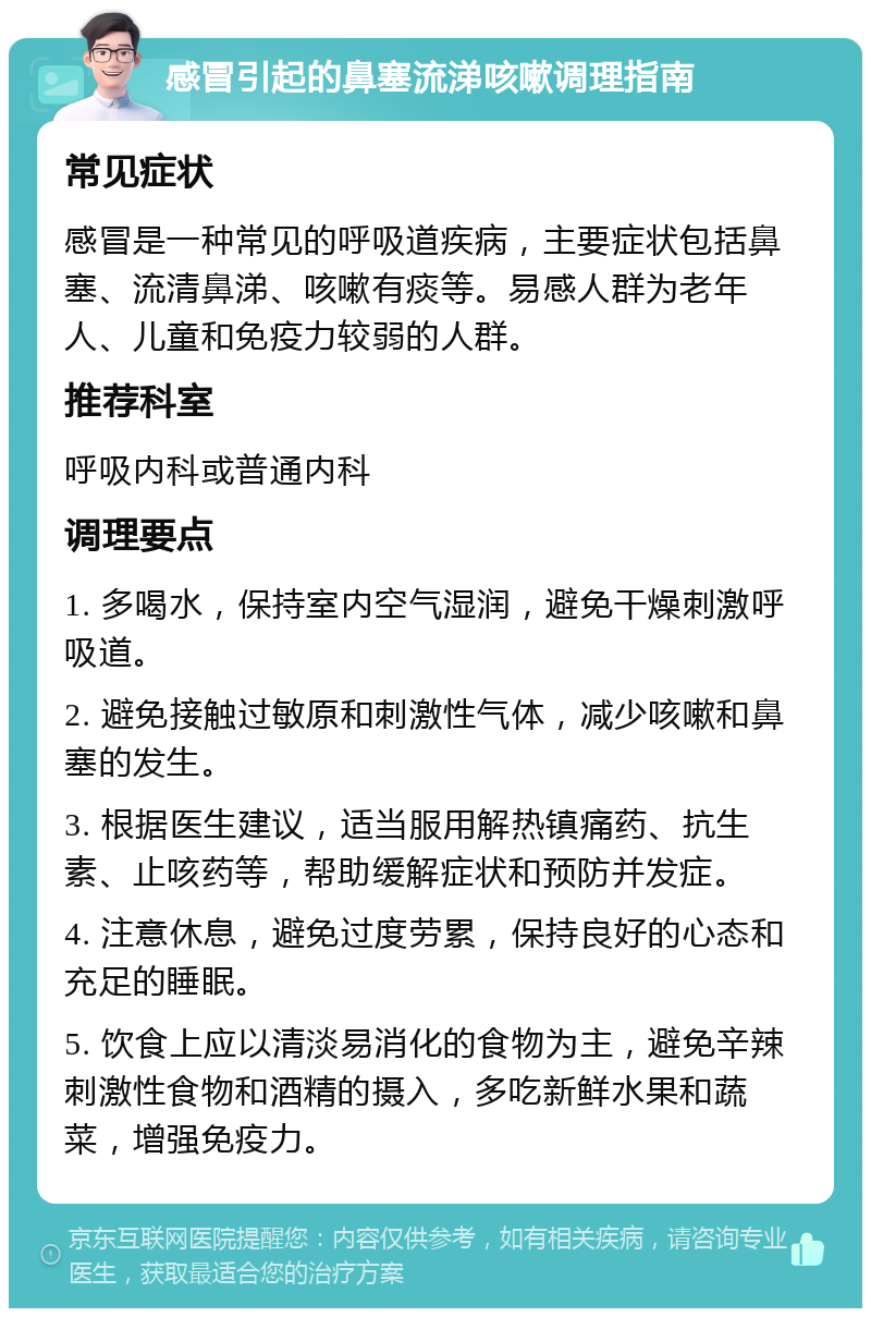 感冒引起的鼻塞流涕咳嗽调理指南 常见症状 感冒是一种常见的呼吸道疾病，主要症状包括鼻塞、流清鼻涕、咳嗽有痰等。易感人群为老年人、儿童和免疫力较弱的人群。 推荐科室 呼吸内科或普通内科 调理要点 1. 多喝水，保持室内空气湿润，避免干燥刺激呼吸道。 2. 避免接触过敏原和刺激性气体，减少咳嗽和鼻塞的发生。 3. 根据医生建议，适当服用解热镇痛药、抗生素、止咳药等，帮助缓解症状和预防并发症。 4. 注意休息，避免过度劳累，保持良好的心态和充足的睡眠。 5. 饮食上应以清淡易消化的食物为主，避免辛辣刺激性食物和酒精的摄入，多吃新鲜水果和蔬菜，增强免疫力。