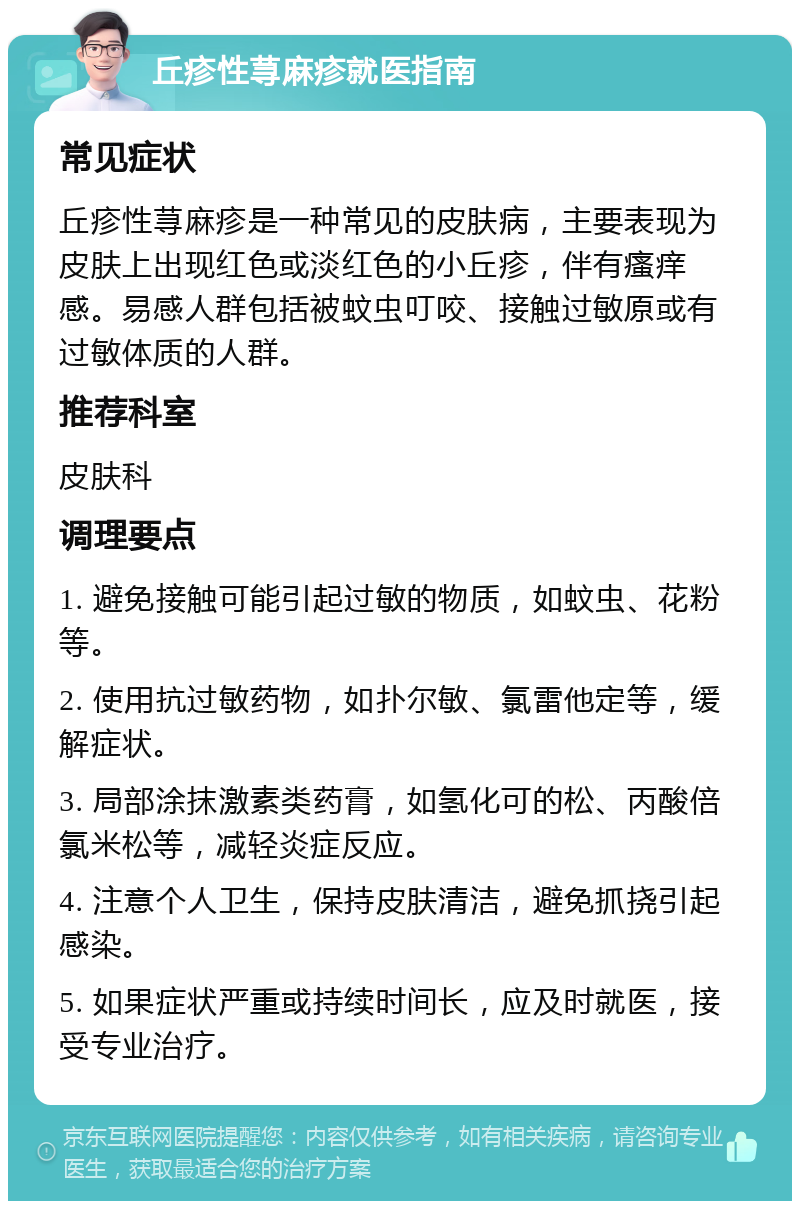 丘疹性荨麻疹就医指南 常见症状 丘疹性荨麻疹是一种常见的皮肤病，主要表现为皮肤上出现红色或淡红色的小丘疹，伴有瘙痒感。易感人群包括被蚊虫叮咬、接触过敏原或有过敏体质的人群。 推荐科室 皮肤科 调理要点 1. 避免接触可能引起过敏的物质，如蚊虫、花粉等。 2. 使用抗过敏药物，如扑尔敏、氯雷他定等，缓解症状。 3. 局部涂抹激素类药膏，如氢化可的松、丙酸倍氯米松等，减轻炎症反应。 4. 注意个人卫生，保持皮肤清洁，避免抓挠引起感染。 5. 如果症状严重或持续时间长，应及时就医，接受专业治疗。