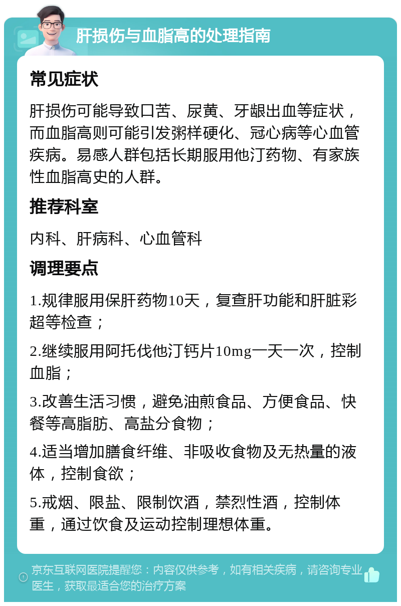 肝损伤与血脂高的处理指南 常见症状 肝损伤可能导致口苦、尿黄、牙龈出血等症状，而血脂高则可能引发粥样硬化、冠心病等心血管疾病。易感人群包括长期服用他汀药物、有家族性血脂高史的人群。 推荐科室 内科、肝病科、心血管科 调理要点 1.规律服用保肝药物10天，复查肝功能和肝脏彩超等检查； 2.继续服用阿托伐他汀钙片10mg一天一次，控制血脂； 3.改善生活习惯，避免油煎食品、方便食品、快餐等高脂肪、高盐分食物； 4.适当增加膳食纤维、非吸收食物及无热量的液体，控制食欲； 5.戒烟、限盐、限制饮酒，禁烈性酒，控制体重，通过饮食及运动控制理想体重。