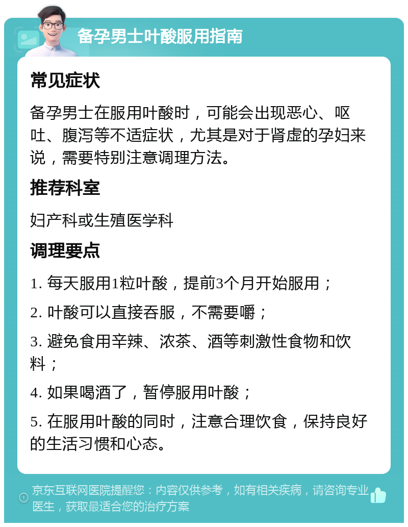 备孕男士叶酸服用指南 常见症状 备孕男士在服用叶酸时，可能会出现恶心、呕吐、腹泻等不适症状，尤其是对于肾虚的孕妇来说，需要特别注意调理方法。 推荐科室 妇产科或生殖医学科 调理要点 1. 每天服用1粒叶酸，提前3个月开始服用； 2. 叶酸可以直接吞服，不需要嚼； 3. 避免食用辛辣、浓茶、酒等刺激性食物和饮料； 4. 如果喝酒了，暂停服用叶酸； 5. 在服用叶酸的同时，注意合理饮食，保持良好的生活习惯和心态。