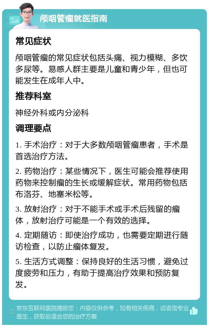 颅咽管瘤就医指南 常见症状 颅咽管瘤的常见症状包括头痛、视力模糊、多饮多尿等。易感人群主要是儿童和青少年，但也可能发生在成年人中。 推荐科室 神经外科或内分泌科 调理要点 1. 手术治疗：对于大多数颅咽管瘤患者，手术是首选治疗方法。 2. 药物治疗：某些情况下，医生可能会推荐使用药物来控制瘤的生长或缓解症状。常用药物包括布洛芬、地塞米松等。 3. 放射治疗：对于不能手术或手术后残留的瘤体，放射治疗可能是一个有效的选择。 4. 定期随访：即使治疗成功，也需要定期进行随访检查，以防止瘤体复发。 5. 生活方式调整：保持良好的生活习惯，避免过度疲劳和压力，有助于提高治疗效果和预防复发。