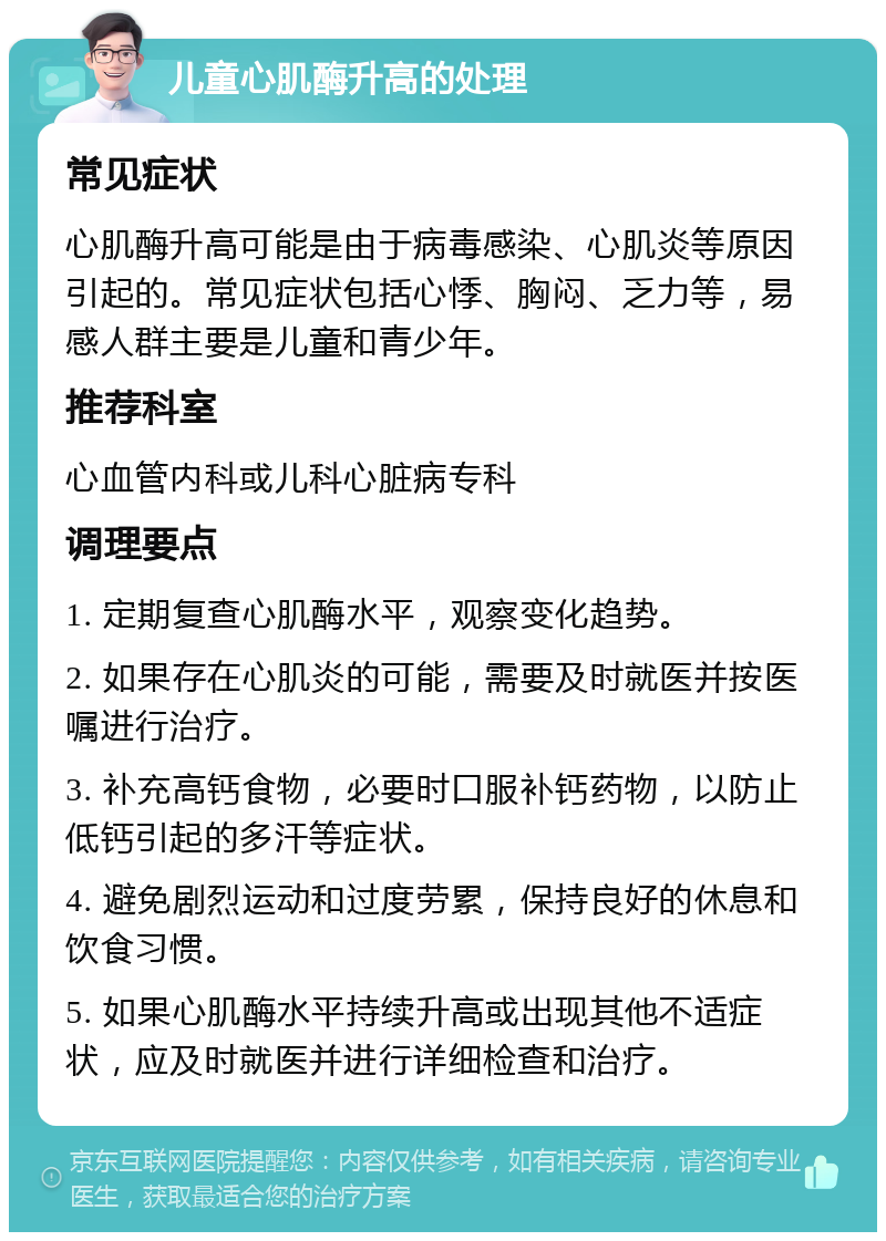 儿童心肌酶升高的处理 常见症状 心肌酶升高可能是由于病毒感染、心肌炎等原因引起的。常见症状包括心悸、胸闷、乏力等，易感人群主要是儿童和青少年。 推荐科室 心血管内科或儿科心脏病专科 调理要点 1. 定期复查心肌酶水平，观察变化趋势。 2. 如果存在心肌炎的可能，需要及时就医并按医嘱进行治疗。 3. 补充高钙食物，必要时口服补钙药物，以防止低钙引起的多汗等症状。 4. 避免剧烈运动和过度劳累，保持良好的休息和饮食习惯。 5. 如果心肌酶水平持续升高或出现其他不适症状，应及时就医并进行详细检查和治疗。