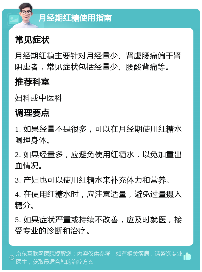 月经期红糖使用指南 常见症状 月经期红糖主要针对月经量少、肾虚腰痛偏于肾阴虚者，常见症状包括经量少、腰酸背痛等。 推荐科室 妇科或中医科 调理要点 1. 如果经量不是很多，可以在月经期使用红糖水调理身体。 2. 如果经量多，应避免使用红糖水，以免加重出血情况。 3. 产妇也可以使用红糖水来补充体力和营养。 4. 在使用红糖水时，应注意适量，避免过量摄入糖分。 5. 如果症状严重或持续不改善，应及时就医，接受专业的诊断和治疗。