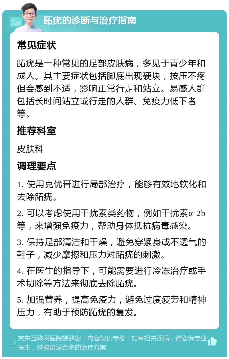 跖疣的诊断与治疗指南 常见症状 跖疣是一种常见的足部皮肤病，多见于青少年和成人。其主要症状包括脚底出现硬块，按压不疼但会感到不适，影响正常行走和站立。易感人群包括长时间站立或行走的人群、免疫力低下者等。 推荐科室 皮肤科 调理要点 1. 使用克优膏进行局部治疗，能够有效地软化和去除跖疣。 2. 可以考虑使用干扰素类药物，例如干扰素α-2b等，来增强免疫力，帮助身体抵抗病毒感染。 3. 保持足部清洁和干燥，避免穿紧身或不透气的鞋子，减少摩擦和压力对跖疣的刺激。 4. 在医生的指导下，可能需要进行冷冻治疗或手术切除等方法来彻底去除跖疣。 5. 加强营养，提高免疫力，避免过度疲劳和精神压力，有助于预防跖疣的复发。