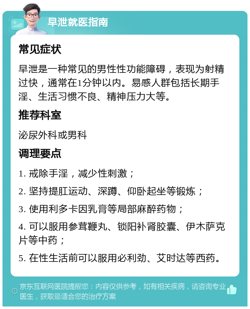 早泄就医指南 常见症状 早泄是一种常见的男性性功能障碍，表现为射精过快，通常在1分钟以内。易感人群包括长期手淫、生活习惯不良、精神压力大等。 推荐科室 泌尿外科或男科 调理要点 1. 戒除手淫，减少性刺激； 2. 坚持提肛运动、深蹲、仰卧起坐等锻炼； 3. 使用利多卡因乳膏等局部麻醉药物； 4. 可以服用参茸鞭丸、锁阳补肾胶囊、伊木萨克片等中药； 5. 在性生活前可以服用必利劲、艾时达等西药。