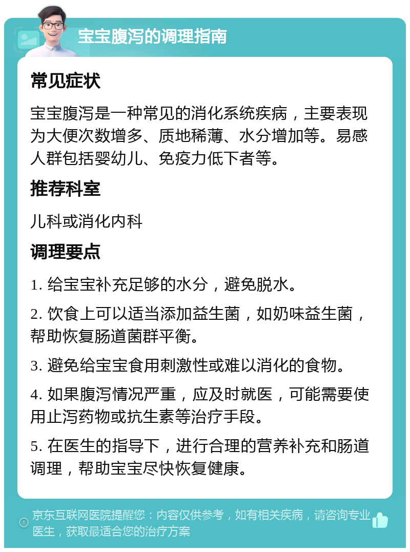 宝宝腹泻的调理指南 常见症状 宝宝腹泻是一种常见的消化系统疾病，主要表现为大便次数增多、质地稀薄、水分增加等。易感人群包括婴幼儿、免疫力低下者等。 推荐科室 儿科或消化内科 调理要点 1. 给宝宝补充足够的水分，避免脱水。 2. 饮食上可以适当添加益生菌，如奶味益生菌，帮助恢复肠道菌群平衡。 3. 避免给宝宝食用刺激性或难以消化的食物。 4. 如果腹泻情况严重，应及时就医，可能需要使用止泻药物或抗生素等治疗手段。 5. 在医生的指导下，进行合理的营养补充和肠道调理，帮助宝宝尽快恢复健康。