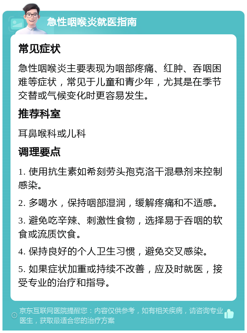 急性咽喉炎就医指南 常见症状 急性咽喉炎主要表现为咽部疼痛、红肿、吞咽困难等症状，常见于儿童和青少年，尤其是在季节交替或气候变化时更容易发生。 推荐科室 耳鼻喉科或儿科 调理要点 1. 使用抗生素如希刻劳头孢克洛干混悬剂来控制感染。 2. 多喝水，保持咽部湿润，缓解疼痛和不适感。 3. 避免吃辛辣、刺激性食物，选择易于吞咽的软食或流质饮食。 4. 保持良好的个人卫生习惯，避免交叉感染。 5. 如果症状加重或持续不改善，应及时就医，接受专业的治疗和指导。