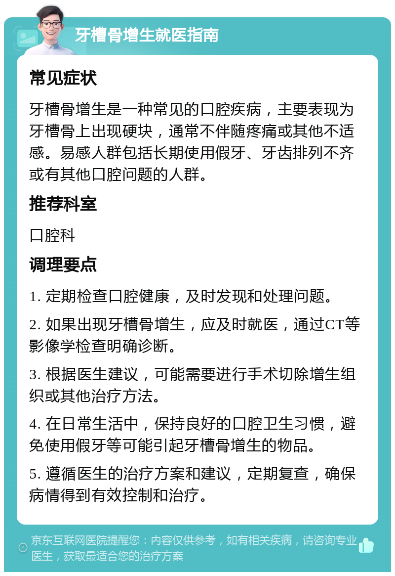 牙槽骨增生就医指南 常见症状 牙槽骨增生是一种常见的口腔疾病，主要表现为牙槽骨上出现硬块，通常不伴随疼痛或其他不适感。易感人群包括长期使用假牙、牙齿排列不齐或有其他口腔问题的人群。 推荐科室 口腔科 调理要点 1. 定期检查口腔健康，及时发现和处理问题。 2. 如果出现牙槽骨增生，应及时就医，通过CT等影像学检查明确诊断。 3. 根据医生建议，可能需要进行手术切除增生组织或其他治疗方法。 4. 在日常生活中，保持良好的口腔卫生习惯，避免使用假牙等可能引起牙槽骨增生的物品。 5. 遵循医生的治疗方案和建议，定期复查，确保病情得到有效控制和治疗。