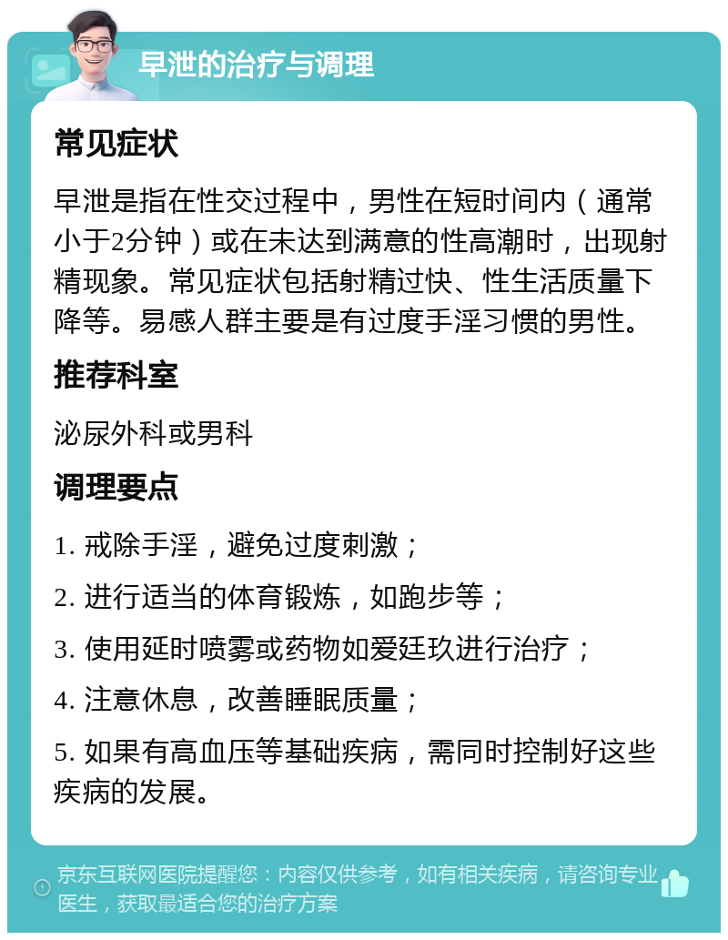 早泄的治疗与调理 常见症状 早泄是指在性交过程中，男性在短时间内（通常小于2分钟）或在未达到满意的性高潮时，出现射精现象。常见症状包括射精过快、性生活质量下降等。易感人群主要是有过度手淫习惯的男性。 推荐科室 泌尿外科或男科 调理要点 1. 戒除手淫，避免过度刺激； 2. 进行适当的体育锻炼，如跑步等； 3. 使用延时喷雾或药物如爱廷玖进行治疗； 4. 注意休息，改善睡眠质量； 5. 如果有高血压等基础疾病，需同时控制好这些疾病的发展。