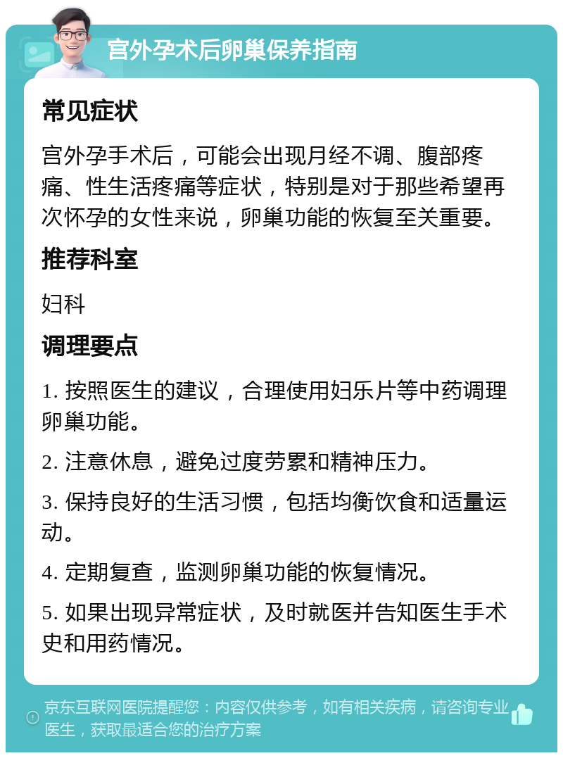 宫外孕术后卵巢保养指南 常见症状 宫外孕手术后，可能会出现月经不调、腹部疼痛、性生活疼痛等症状，特别是对于那些希望再次怀孕的女性来说，卵巢功能的恢复至关重要。 推荐科室 妇科 调理要点 1. 按照医生的建议，合理使用妇乐片等中药调理卵巢功能。 2. 注意休息，避免过度劳累和精神压力。 3. 保持良好的生活习惯，包括均衡饮食和适量运动。 4. 定期复查，监测卵巢功能的恢复情况。 5. 如果出现异常症状，及时就医并告知医生手术史和用药情况。