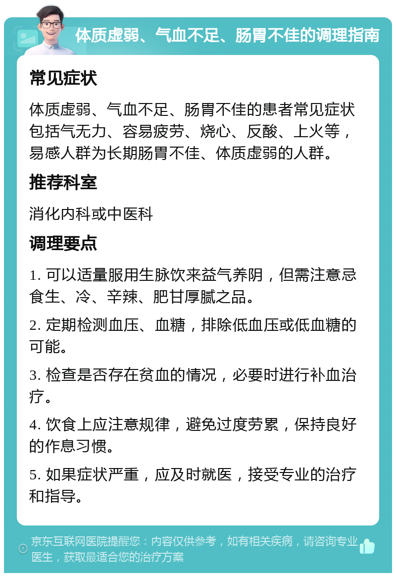 体质虚弱、气血不足、肠胃不佳的调理指南 常见症状 体质虚弱、气血不足、肠胃不佳的患者常见症状包括气无力、容易疲劳、烧心、反酸、上火等，易感人群为长期肠胃不佳、体质虚弱的人群。 推荐科室 消化内科或中医科 调理要点 1. 可以适量服用生脉饮来益气养阴，但需注意忌食生、冷、辛辣、肥甘厚腻之品。 2. 定期检测血压、血糖，排除低血压或低血糖的可能。 3. 检查是否存在贫血的情况，必要时进行补血治疗。 4. 饮食上应注意规律，避免过度劳累，保持良好的作息习惯。 5. 如果症状严重，应及时就医，接受专业的治疗和指导。