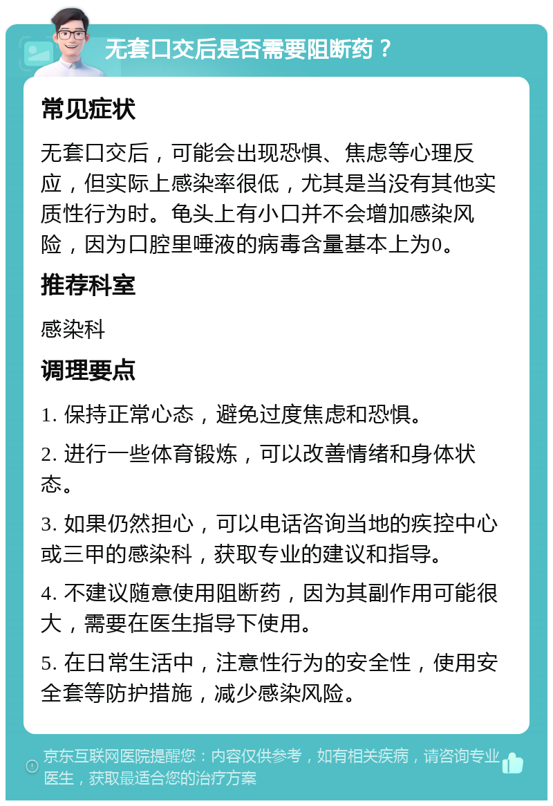 无套口交后是否需要阻断药？ 常见症状 无套口交后，可能会出现恐惧、焦虑等心理反应，但实际上感染率很低，尤其是当没有其他实质性行为时。龟头上有小口并不会增加感染风险，因为口腔里唾液的病毒含量基本上为0。 推荐科室 感染科 调理要点 1. 保持正常心态，避免过度焦虑和恐惧。 2. 进行一些体育锻炼，可以改善情绪和身体状态。 3. 如果仍然担心，可以电话咨询当地的疾控中心或三甲的感染科，获取专业的建议和指导。 4. 不建议随意使用阻断药，因为其副作用可能很大，需要在医生指导下使用。 5. 在日常生活中，注意性行为的安全性，使用安全套等防护措施，减少感染风险。