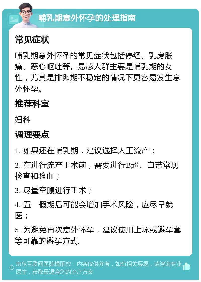 哺乳期意外怀孕的处理指南 常见症状 哺乳期意外怀孕的常见症状包括停经、乳房胀痛、恶心呕吐等。易感人群主要是哺乳期的女性，尤其是排卵期不稳定的情况下更容易发生意外怀孕。 推荐科室 妇科 调理要点 1. 如果还在哺乳期，建议选择人工流产； 2. 在进行流产手术前，需要进行B超、白带常规检查和验血； 3. 尽量空腹进行手术； 4. 五一假期后可能会增加手术风险，应尽早就医； 5. 为避免再次意外怀孕，建议使用上环或避孕套等可靠的避孕方式。