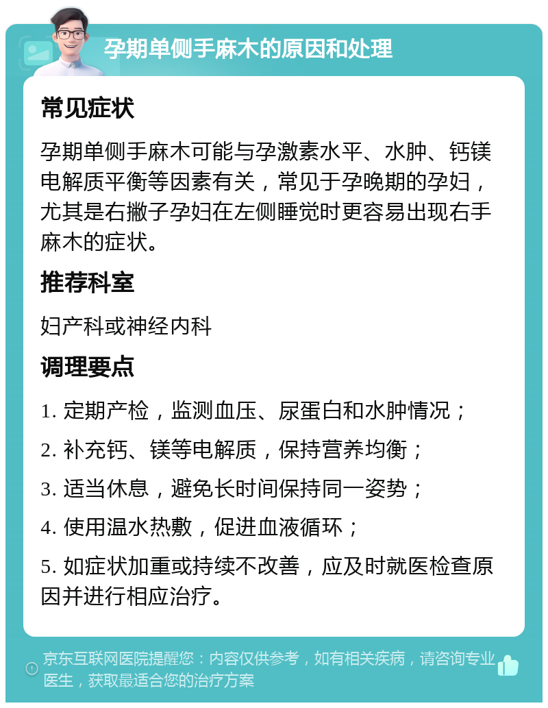 孕期单侧手麻木的原因和处理 常见症状 孕期单侧手麻木可能与孕激素水平、水肿、钙镁电解质平衡等因素有关，常见于孕晚期的孕妇，尤其是右撇子孕妇在左侧睡觉时更容易出现右手麻木的症状。 推荐科室 妇产科或神经内科 调理要点 1. 定期产检，监测血压、尿蛋白和水肿情况； 2. 补充钙、镁等电解质，保持营养均衡； 3. 适当休息，避免长时间保持同一姿势； 4. 使用温水热敷，促进血液循环； 5. 如症状加重或持续不改善，应及时就医检查原因并进行相应治疗。