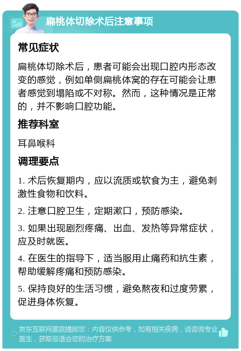 扁桃体切除术后注意事项 常见症状 扁桃体切除术后，患者可能会出现口腔内形态改变的感觉，例如单侧扁桃体窝的存在可能会让患者感觉到塌陷或不对称。然而，这种情况是正常的，并不影响口腔功能。 推荐科室 耳鼻喉科 调理要点 1. 术后恢复期内，应以流质或软食为主，避免刺激性食物和饮料。 2. 注意口腔卫生，定期漱口，预防感染。 3. 如果出现剧烈疼痛、出血、发热等异常症状，应及时就医。 4. 在医生的指导下，适当服用止痛药和抗生素，帮助缓解疼痛和预防感染。 5. 保持良好的生活习惯，避免熬夜和过度劳累，促进身体恢复。