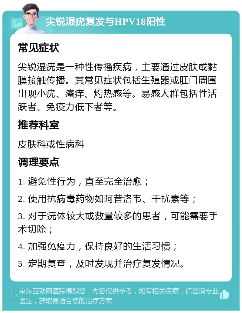 尖锐湿疣复发与HPV18阳性 常见症状 尖锐湿疣是一种性传播疾病，主要通过皮肤或黏膜接触传播。其常见症状包括生殖器或肛门周围出现小疣、瘙痒、灼热感等。易感人群包括性活跃者、免疫力低下者等。 推荐科室 皮肤科或性病科 调理要点 1. 避免性行为，直至完全治愈； 2. 使用抗病毒药物如阿昔洛韦、干扰素等； 3. 对于疣体较大或数量较多的患者，可能需要手术切除； 4. 加强免疫力，保持良好的生活习惯； 5. 定期复查，及时发现并治疗复发情况。