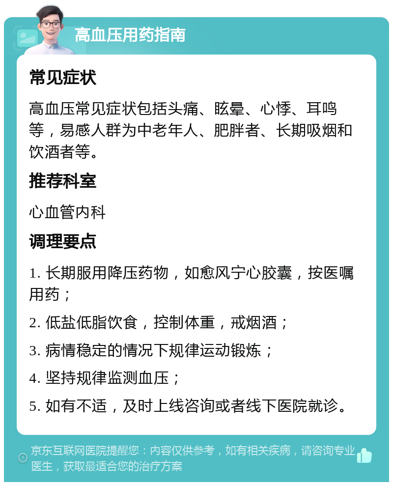 高血压用药指南 常见症状 高血压常见症状包括头痛、眩晕、心悸、耳鸣等，易感人群为中老年人、肥胖者、长期吸烟和饮酒者等。 推荐科室 心血管内科 调理要点 1. 长期服用降压药物，如愈风宁心胶囊，按医嘱用药； 2. 低盐低脂饮食，控制体重，戒烟酒； 3. 病情稳定的情况下规律运动锻炼； 4. 坚持规律监测血压； 5. 如有不适，及时上线咨询或者线下医院就诊。