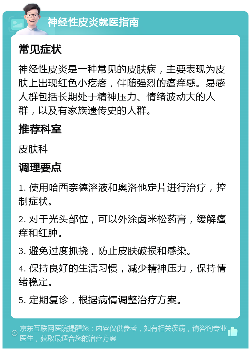 神经性皮炎就医指南 常见症状 神经性皮炎是一种常见的皮肤病，主要表现为皮肤上出现红色小疙瘩，伴随强烈的瘙痒感。易感人群包括长期处于精神压力、情绪波动大的人群，以及有家族遗传史的人群。 推荐科室 皮肤科 调理要点 1. 使用哈西奈德溶液和奥洛他定片进行治疗，控制症状。 2. 对于光头部位，可以外涂卤米松药膏，缓解瘙痒和红肿。 3. 避免过度抓挠，防止皮肤破损和感染。 4. 保持良好的生活习惯，减少精神压力，保持情绪稳定。 5. 定期复诊，根据病情调整治疗方案。