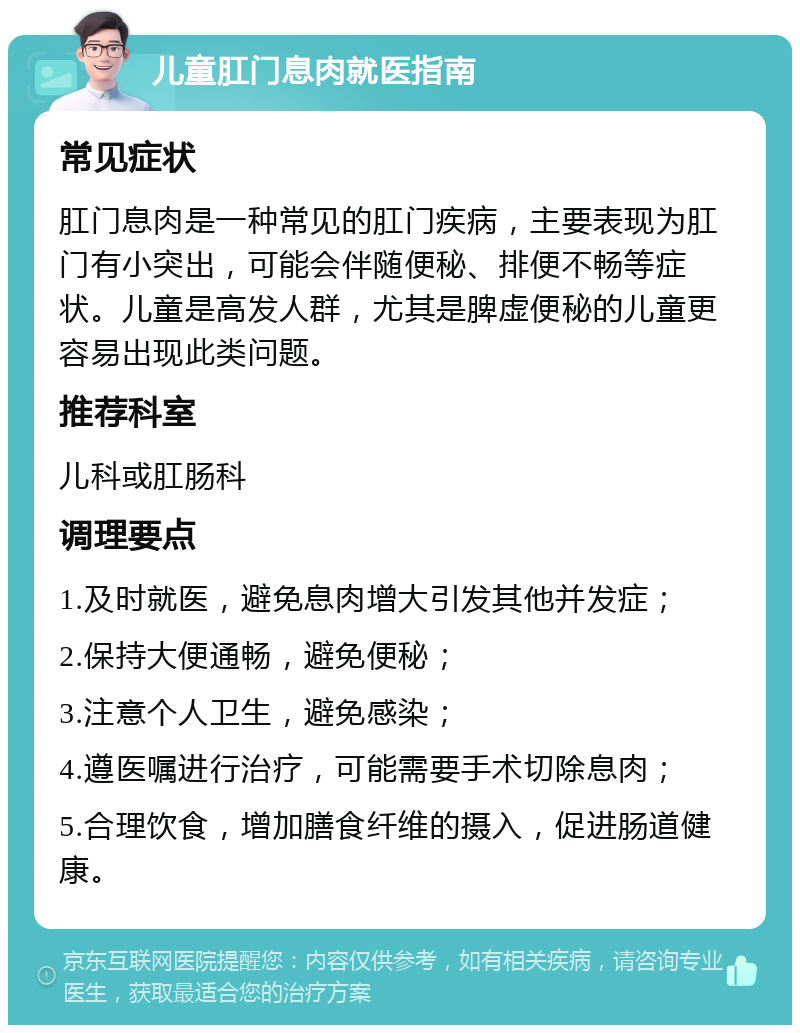 儿童肛门息肉就医指南 常见症状 肛门息肉是一种常见的肛门疾病，主要表现为肛门有小突出，可能会伴随便秘、排便不畅等症状。儿童是高发人群，尤其是脾虚便秘的儿童更容易出现此类问题。 推荐科室 儿科或肛肠科 调理要点 1.及时就医，避免息肉增大引发其他并发症； 2.保持大便通畅，避免便秘； 3.注意个人卫生，避免感染； 4.遵医嘱进行治疗，可能需要手术切除息肉； 5.合理饮食，增加膳食纤维的摄入，促进肠道健康。