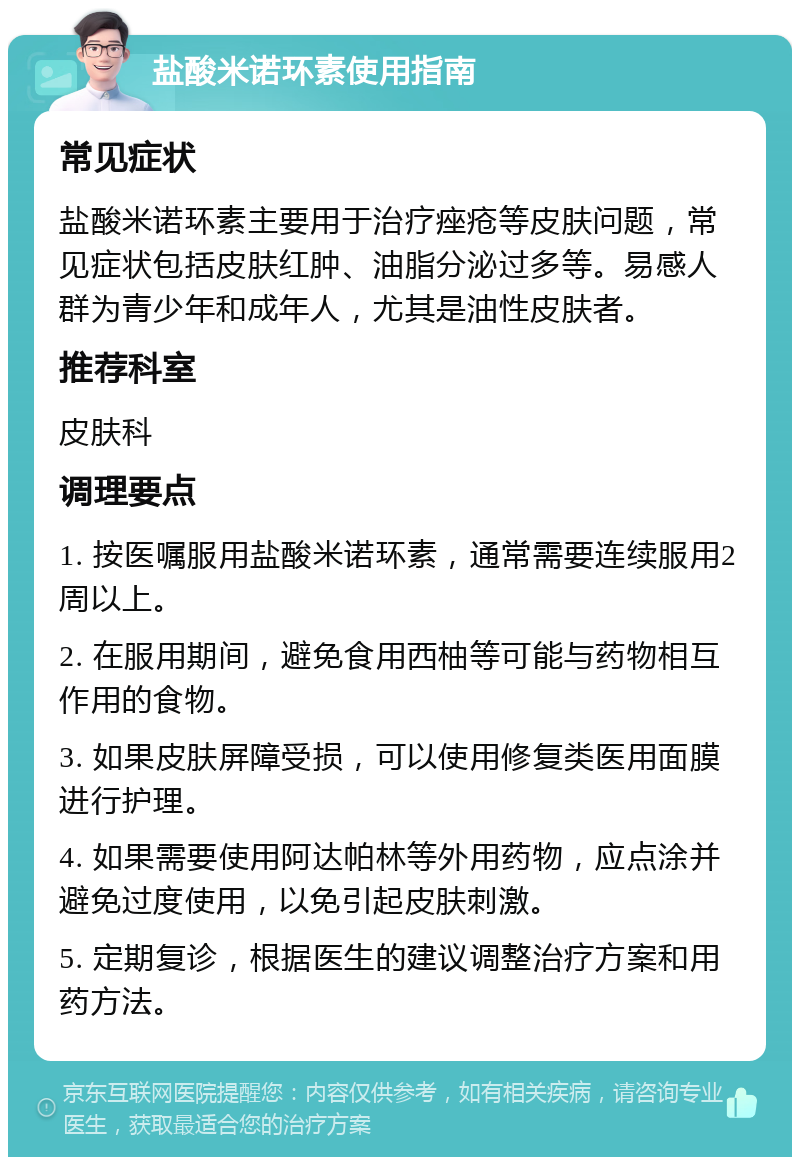 盐酸米诺环素使用指南 常见症状 盐酸米诺环素主要用于治疗痤疮等皮肤问题，常见症状包括皮肤红肿、油脂分泌过多等。易感人群为青少年和成年人，尤其是油性皮肤者。 推荐科室 皮肤科 调理要点 1. 按医嘱服用盐酸米诺环素，通常需要连续服用2周以上。 2. 在服用期间，避免食用西柚等可能与药物相互作用的食物。 3. 如果皮肤屏障受损，可以使用修复类医用面膜进行护理。 4. 如果需要使用阿达帕林等外用药物，应点涂并避免过度使用，以免引起皮肤刺激。 5. 定期复诊，根据医生的建议调整治疗方案和用药方法。