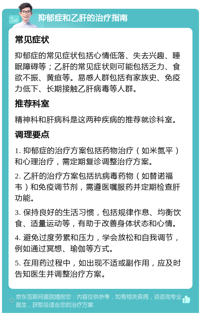 抑郁症和乙肝的治疗指南 常见症状 抑郁症的常见症状包括心情低落、失去兴趣、睡眠障碍等；乙肝的常见症状则可能包括乏力、食欲不振、黄疸等。易感人群包括有家族史、免疫力低下、长期接触乙肝病毒等人群。 推荐科室 精神科和肝病科是这两种疾病的推荐就诊科室。 调理要点 1. 抑郁症的治疗方案包括药物治疗（如米氮平）和心理治疗，需定期复诊调整治疗方案。 2. 乙肝的治疗方案包括抗病毒药物（如替诺福韦）和免疫调节剂，需遵医嘱服药并定期检查肝功能。 3. 保持良好的生活习惯，包括规律作息、均衡饮食、适量运动等，有助于改善身体状态和心情。 4. 避免过度劳累和压力，学会放松和自我调节，例如通过冥想、瑜伽等方式。 5. 在用药过程中，如出现不适或副作用，应及时告知医生并调整治疗方案。