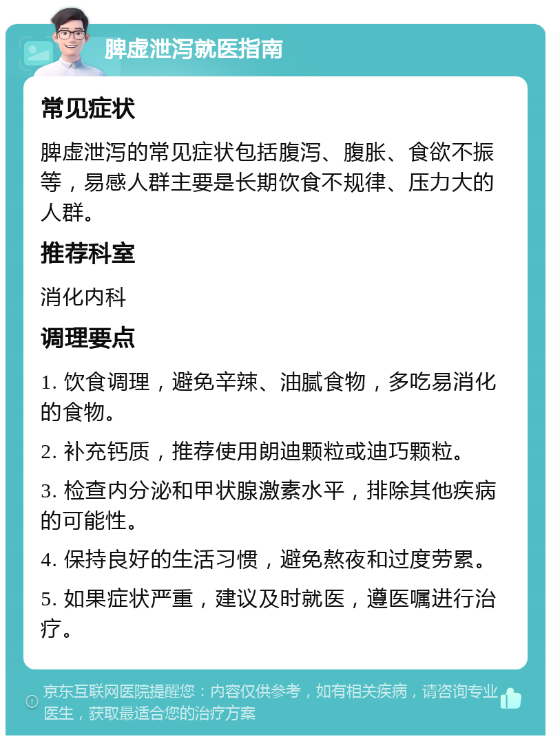 脾虚泄泻就医指南 常见症状 脾虚泄泻的常见症状包括腹泻、腹胀、食欲不振等，易感人群主要是长期饮食不规律、压力大的人群。 推荐科室 消化内科 调理要点 1. 饮食调理，避免辛辣、油腻食物，多吃易消化的食物。 2. 补充钙质，推荐使用朗迪颗粒或迪巧颗粒。 3. 检查内分泌和甲状腺激素水平，排除其他疾病的可能性。 4. 保持良好的生活习惯，避免熬夜和过度劳累。 5. 如果症状严重，建议及时就医，遵医嘱进行治疗。