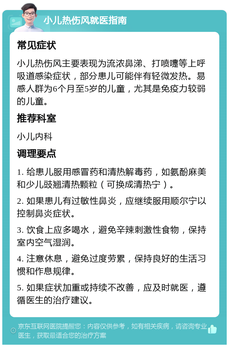 小儿热伤风就医指南 常见症状 小儿热伤风主要表现为流浓鼻涕、打喷嚏等上呼吸道感染症状，部分患儿可能伴有轻微发热。易感人群为6个月至5岁的儿童，尤其是免疫力较弱的儿童。 推荐科室 小儿内科 调理要点 1. 给患儿服用感冒药和清热解毒药，如氨酚麻美和少儿豉翘清热颗粒（可换成清热宁）。 2. 如果患儿有过敏性鼻炎，应继续服用顺尔宁以控制鼻炎症状。 3. 饮食上应多喝水，避免辛辣刺激性食物，保持室内空气湿润。 4. 注意休息，避免过度劳累，保持良好的生活习惯和作息规律。 5. 如果症状加重或持续不改善，应及时就医，遵循医生的治疗建议。