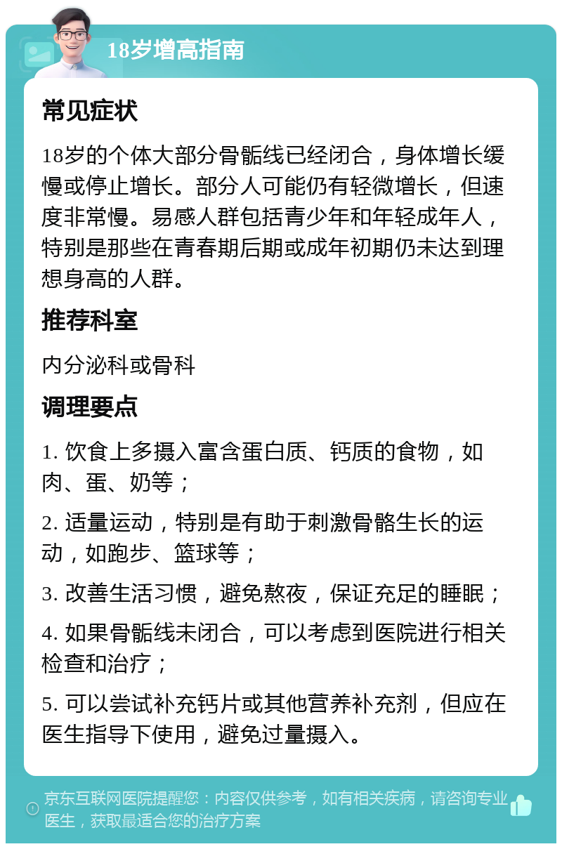 18岁增高指南 常见症状 18岁的个体大部分骨骺线已经闭合，身体增长缓慢或停止增长。部分人可能仍有轻微增长，但速度非常慢。易感人群包括青少年和年轻成年人，特别是那些在青春期后期或成年初期仍未达到理想身高的人群。 推荐科室 内分泌科或骨科 调理要点 1. 饮食上多摄入富含蛋白质、钙质的食物，如肉、蛋、奶等； 2. 适量运动，特别是有助于刺激骨骼生长的运动，如跑步、篮球等； 3. 改善生活习惯，避免熬夜，保证充足的睡眠； 4. 如果骨骺线未闭合，可以考虑到医院进行相关检查和治疗； 5. 可以尝试补充钙片或其他营养补充剂，但应在医生指导下使用，避免过量摄入。