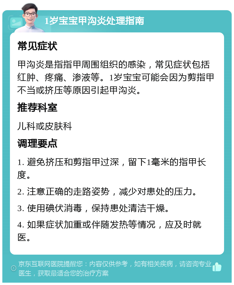 1岁宝宝甲沟炎处理指南 常见症状 甲沟炎是指指甲周围组织的感染，常见症状包括红肿、疼痛、渗液等。1岁宝宝可能会因为剪指甲不当或挤压等原因引起甲沟炎。 推荐科室 儿科或皮肤科 调理要点 1. 避免挤压和剪指甲过深，留下1毫米的指甲长度。 2. 注意正确的走路姿势，减少对患处的压力。 3. 使用碘伏消毒，保持患处清洁干燥。 4. 如果症状加重或伴随发热等情况，应及时就医。