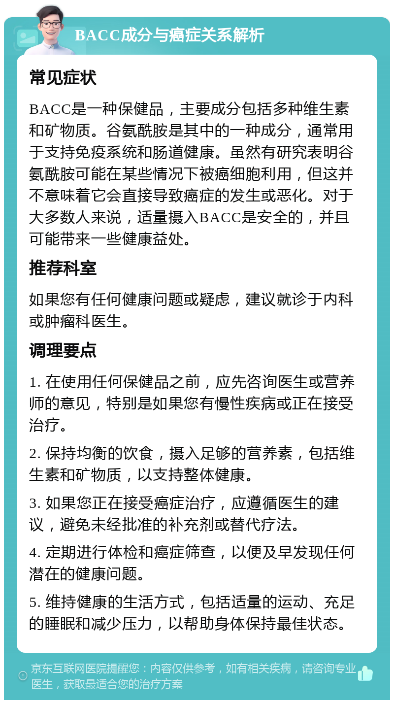 BACC成分与癌症关系解析 常见症状 BACC是一种保健品，主要成分包括多种维生素和矿物质。谷氨酰胺是其中的一种成分，通常用于支持免疫系统和肠道健康。虽然有研究表明谷氨酰胺可能在某些情况下被癌细胞利用，但这并不意味着它会直接导致癌症的发生或恶化。对于大多数人来说，适量摄入BACC是安全的，并且可能带来一些健康益处。 推荐科室 如果您有任何健康问题或疑虑，建议就诊于内科或肿瘤科医生。 调理要点 1. 在使用任何保健品之前，应先咨询医生或营养师的意见，特别是如果您有慢性疾病或正在接受治疗。 2. 保持均衡的饮食，摄入足够的营养素，包括维生素和矿物质，以支持整体健康。 3. 如果您正在接受癌症治疗，应遵循医生的建议，避免未经批准的补充剂或替代疗法。 4. 定期进行体检和癌症筛查，以便及早发现任何潜在的健康问题。 5. 维持健康的生活方式，包括适量的运动、充足的睡眠和减少压力，以帮助身体保持最佳状态。