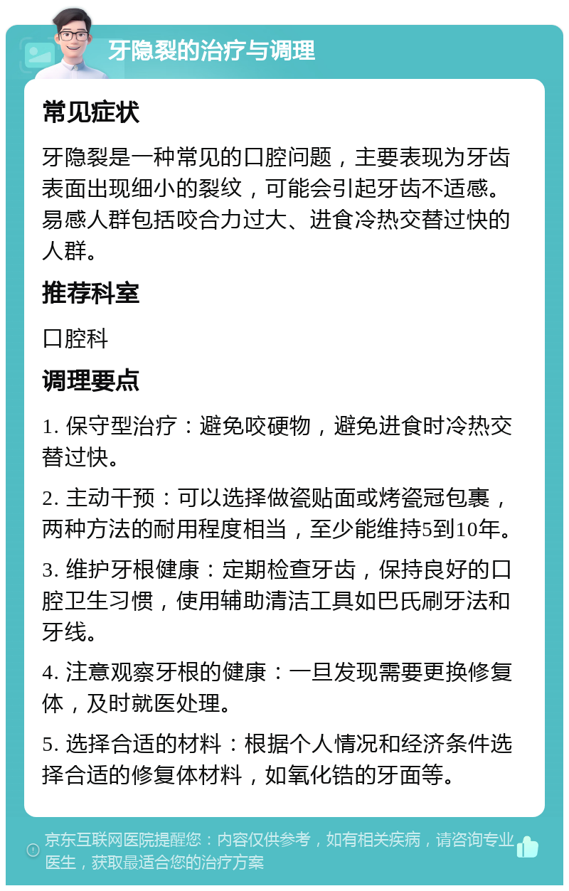 牙隐裂的治疗与调理 常见症状 牙隐裂是一种常见的口腔问题，主要表现为牙齿表面出现细小的裂纹，可能会引起牙齿不适感。易感人群包括咬合力过大、进食冷热交替过快的人群。 推荐科室 口腔科 调理要点 1. 保守型治疗：避免咬硬物，避免进食时冷热交替过快。 2. 主动干预：可以选择做瓷贴面或烤瓷冠包裹，两种方法的耐用程度相当，至少能维持5到10年。 3. 维护牙根健康：定期检查牙齿，保持良好的口腔卫生习惯，使用辅助清洁工具如巴氏刷牙法和牙线。 4. 注意观察牙根的健康：一旦发现需要更换修复体，及时就医处理。 5. 选择合适的材料：根据个人情况和经济条件选择合适的修复体材料，如氧化锆的牙面等。