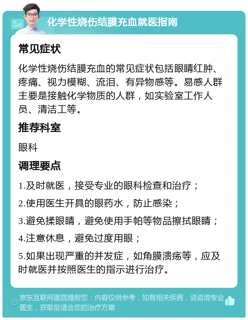 化学性烧伤结膜充血就医指南 常见症状 化学性烧伤结膜充血的常见症状包括眼睛红肿、疼痛、视力模糊、流泪、有异物感等。易感人群主要是接触化学物质的人群，如实验室工作人员、清洁工等。 推荐科室 眼科 调理要点 1.及时就医，接受专业的眼科检查和治疗； 2.使用医生开具的眼药水，防止感染； 3.避免揉眼睛，避免使用手帕等物品擦拭眼睛； 4.注意休息，避免过度用眼； 5.如果出现严重的并发症，如角膜溃疡等，应及时就医并按照医生的指示进行治疗。