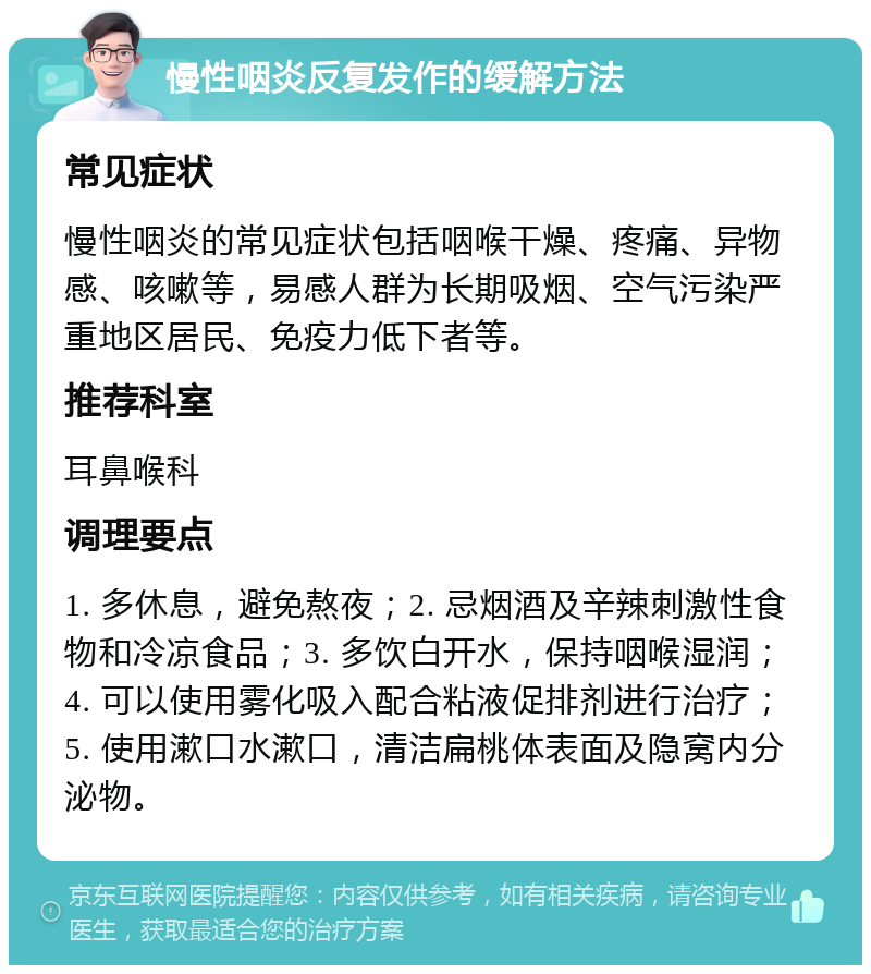 慢性咽炎反复发作的缓解方法 常见症状 慢性咽炎的常见症状包括咽喉干燥、疼痛、异物感、咳嗽等，易感人群为长期吸烟、空气污染严重地区居民、免疫力低下者等。 推荐科室 耳鼻喉科 调理要点 1. 多休息，避免熬夜；2. 忌烟酒及辛辣刺激性食物和冷凉食品；3. 多饮白开水，保持咽喉湿润；4. 可以使用雾化吸入配合粘液促排剂进行治疗；5. 使用漱口水漱口，清洁扁桃体表面及隐窝内分泌物。