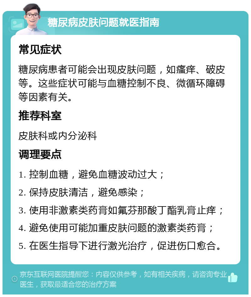 糖尿病皮肤问题就医指南 常见症状 糖尿病患者可能会出现皮肤问题，如瘙痒、破皮等。这些症状可能与血糖控制不良、微循环障碍等因素有关。 推荐科室 皮肤科或内分泌科 调理要点 1. 控制血糖，避免血糖波动过大； 2. 保持皮肤清洁，避免感染； 3. 使用非激素类药膏如氟芬那酸丁酯乳膏止痒； 4. 避免使用可能加重皮肤问题的激素类药膏； 5. 在医生指导下进行激光治疗，促进伤口愈合。