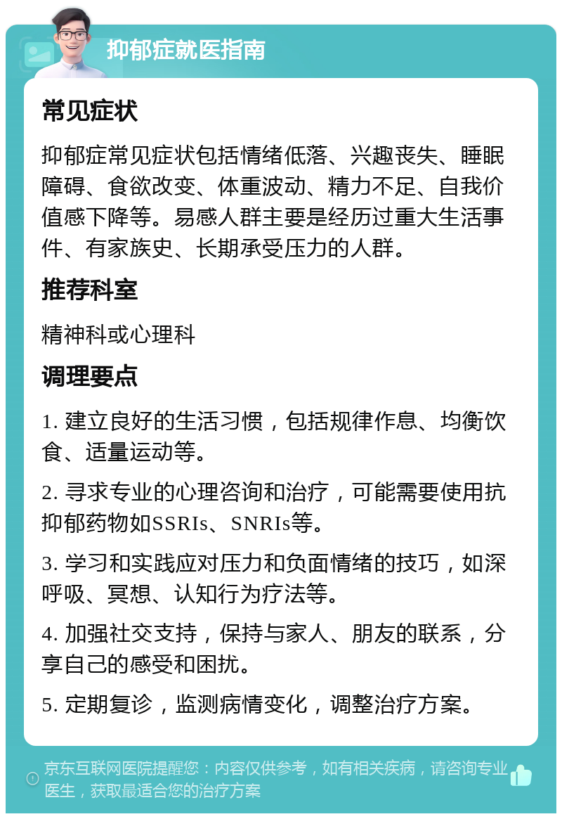 抑郁症就医指南 常见症状 抑郁症常见症状包括情绪低落、兴趣丧失、睡眠障碍、食欲改变、体重波动、精力不足、自我价值感下降等。易感人群主要是经历过重大生活事件、有家族史、长期承受压力的人群。 推荐科室 精神科或心理科 调理要点 1. 建立良好的生活习惯，包括规律作息、均衡饮食、适量运动等。 2. 寻求专业的心理咨询和治疗，可能需要使用抗抑郁药物如SSRIs、SNRIs等。 3. 学习和实践应对压力和负面情绪的技巧，如深呼吸、冥想、认知行为疗法等。 4. 加强社交支持，保持与家人、朋友的联系，分享自己的感受和困扰。 5. 定期复诊，监测病情变化，调整治疗方案。