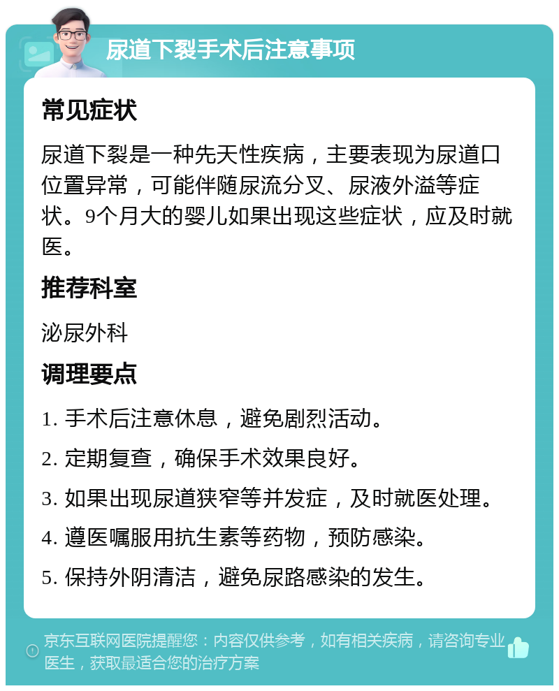 尿道下裂手术后注意事项 常见症状 尿道下裂是一种先天性疾病，主要表现为尿道口位置异常，可能伴随尿流分叉、尿液外溢等症状。9个月大的婴儿如果出现这些症状，应及时就医。 推荐科室 泌尿外科 调理要点 1. 手术后注意休息，避免剧烈活动。 2. 定期复查，确保手术效果良好。 3. 如果出现尿道狭窄等并发症，及时就医处理。 4. 遵医嘱服用抗生素等药物，预防感染。 5. 保持外阴清洁，避免尿路感染的发生。