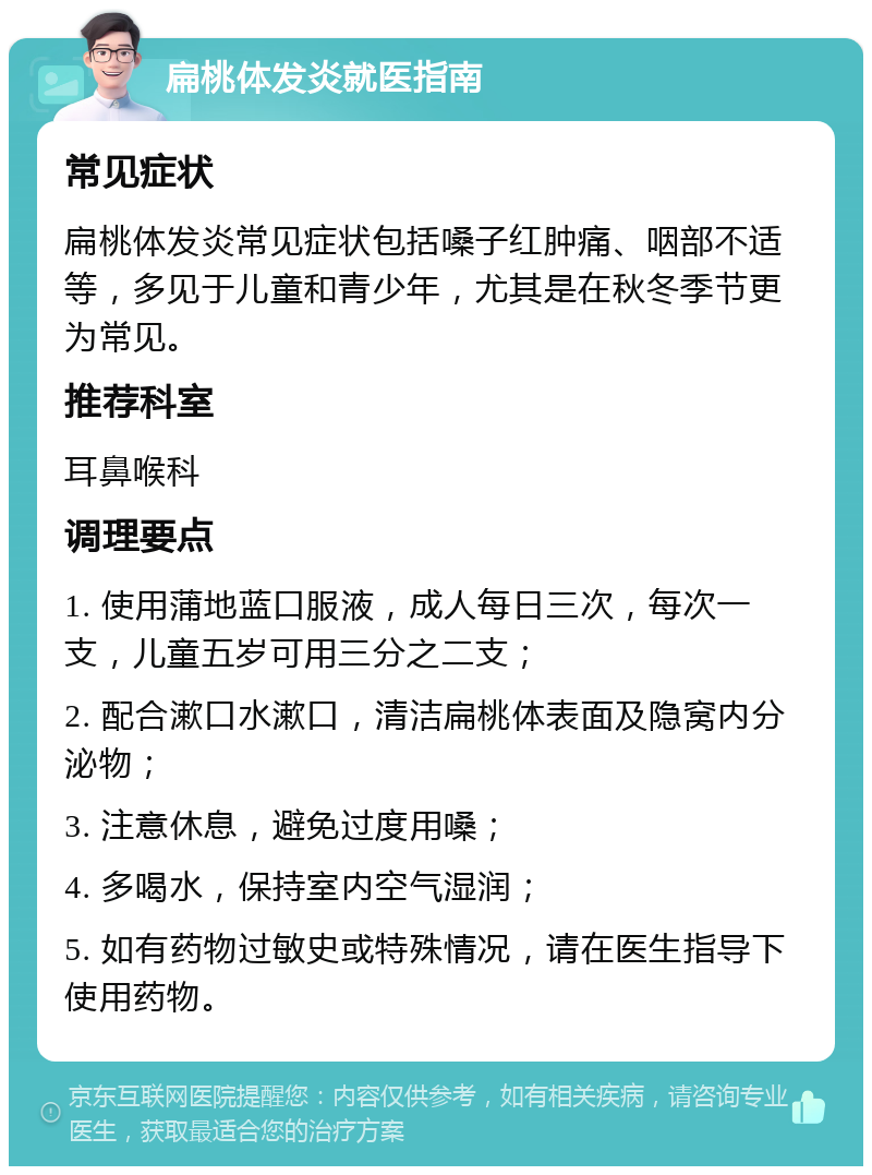 扁桃体发炎就医指南 常见症状 扁桃体发炎常见症状包括嗓子红肿痛、咽部不适等，多见于儿童和青少年，尤其是在秋冬季节更为常见。 推荐科室 耳鼻喉科 调理要点 1. 使用蒲地蓝口服液，成人每日三次，每次一支，儿童五岁可用三分之二支； 2. 配合漱口水漱口，清洁扁桃体表面及隐窝内分泌物； 3. 注意休息，避免过度用嗓； 4. 多喝水，保持室内空气湿润； 5. 如有药物过敏史或特殊情况，请在医生指导下使用药物。