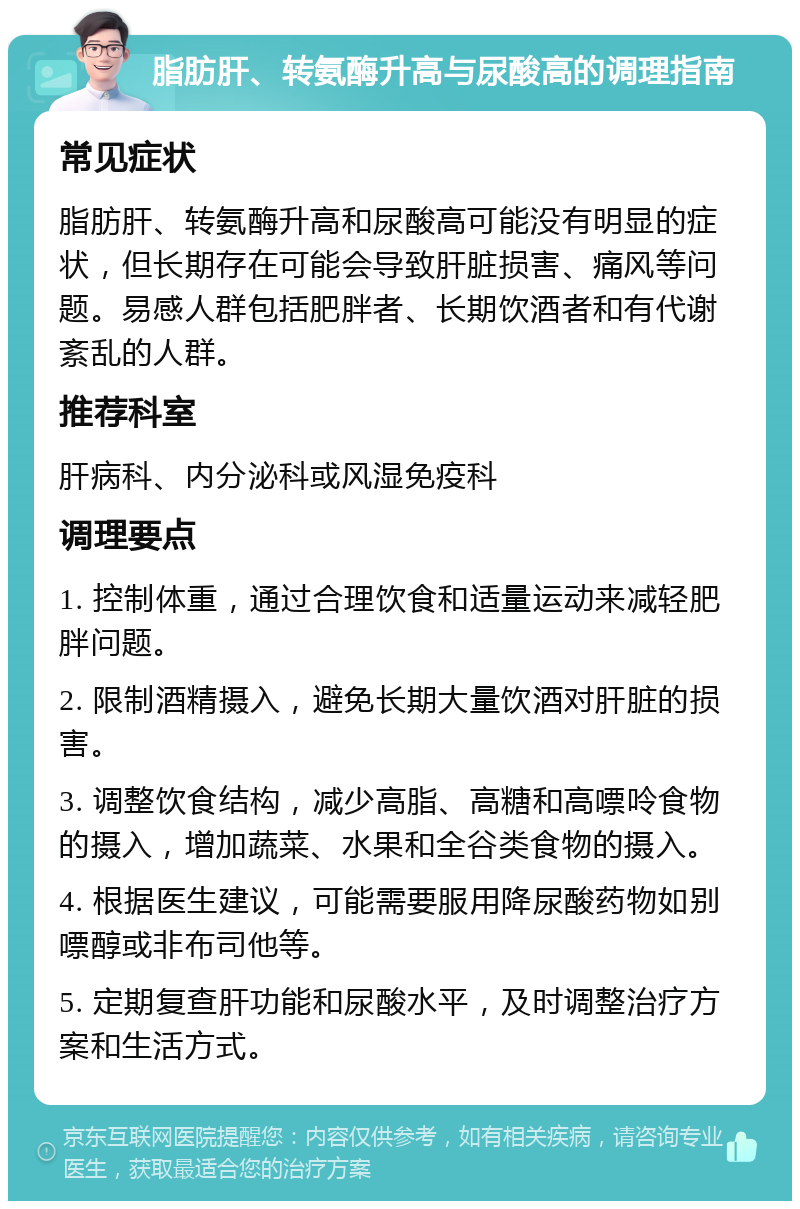 脂肪肝、转氨酶升高与尿酸高的调理指南 常见症状 脂肪肝、转氨酶升高和尿酸高可能没有明显的症状，但长期存在可能会导致肝脏损害、痛风等问题。易感人群包括肥胖者、长期饮酒者和有代谢紊乱的人群。 推荐科室 肝病科、内分泌科或风湿免疫科 调理要点 1. 控制体重，通过合理饮食和适量运动来减轻肥胖问题。 2. 限制酒精摄入，避免长期大量饮酒对肝脏的损害。 3. 调整饮食结构，减少高脂、高糖和高嘌呤食物的摄入，增加蔬菜、水果和全谷类食物的摄入。 4. 根据医生建议，可能需要服用降尿酸药物如别嘌醇或非布司他等。 5. 定期复查肝功能和尿酸水平，及时调整治疗方案和生活方式。