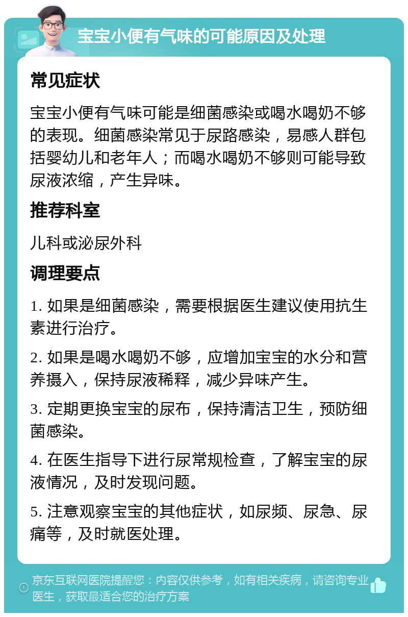 宝宝小便有气味的可能原因及处理 常见症状 宝宝小便有气味可能是细菌感染或喝水喝奶不够的表现。细菌感染常见于尿路感染，易感人群包括婴幼儿和老年人；而喝水喝奶不够则可能导致尿液浓缩，产生异味。 推荐科室 儿科或泌尿外科 调理要点 1. 如果是细菌感染，需要根据医生建议使用抗生素进行治疗。 2. 如果是喝水喝奶不够，应增加宝宝的水分和营养摄入，保持尿液稀释，减少异味产生。 3. 定期更换宝宝的尿布，保持清洁卫生，预防细菌感染。 4. 在医生指导下进行尿常规检查，了解宝宝的尿液情况，及时发现问题。 5. 注意观察宝宝的其他症状，如尿频、尿急、尿痛等，及时就医处理。