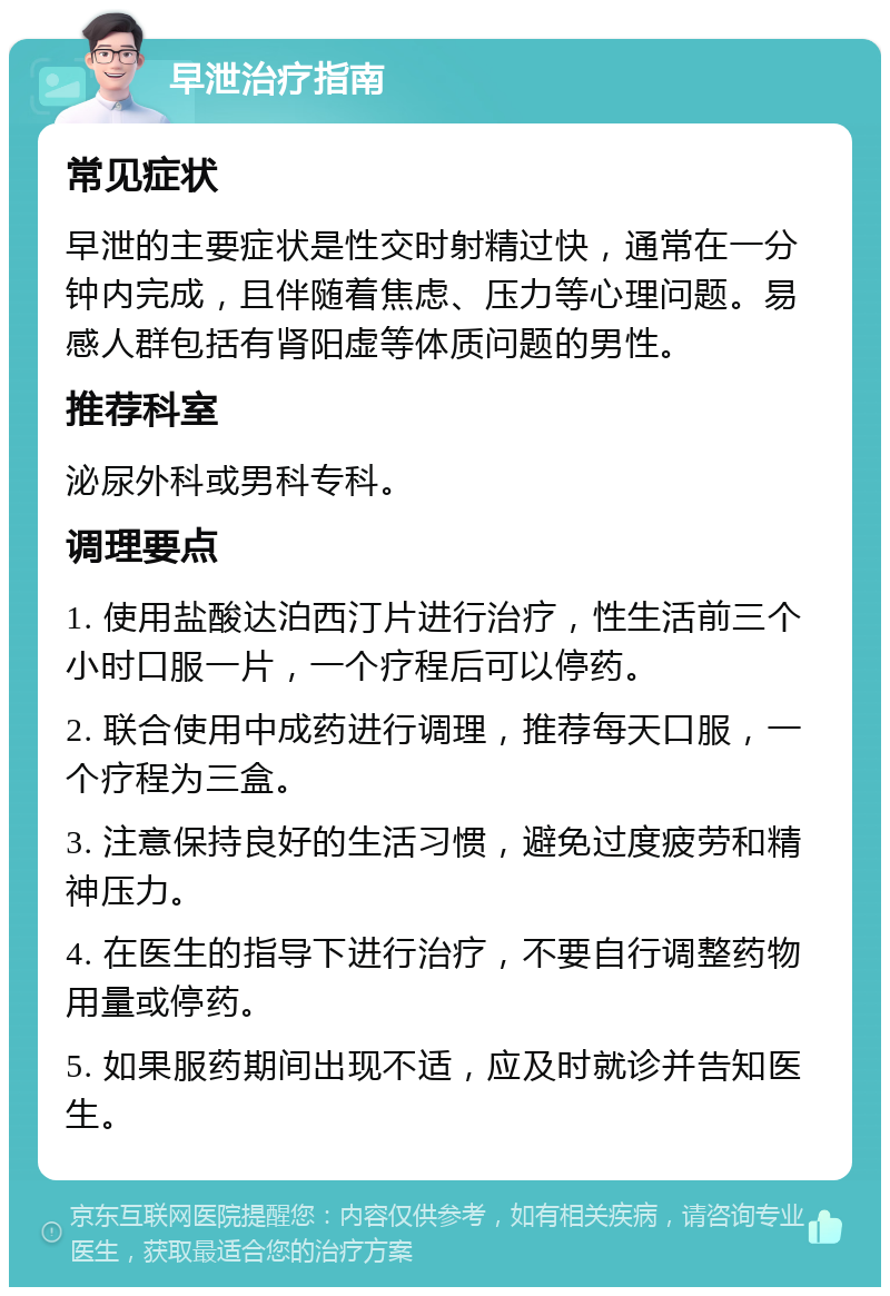 早泄治疗指南 常见症状 早泄的主要症状是性交时射精过快，通常在一分钟内完成，且伴随着焦虑、压力等心理问题。易感人群包括有肾阳虚等体质问题的男性。 推荐科室 泌尿外科或男科专科。 调理要点 1. 使用盐酸达泊西汀片进行治疗，性生活前三个小时口服一片，一个疗程后可以停药。 2. 联合使用中成药进行调理，推荐每天口服，一个疗程为三盒。 3. 注意保持良好的生活习惯，避免过度疲劳和精神压力。 4. 在医生的指导下进行治疗，不要自行调整药物用量或停药。 5. 如果服药期间出现不适，应及时就诊并告知医生。