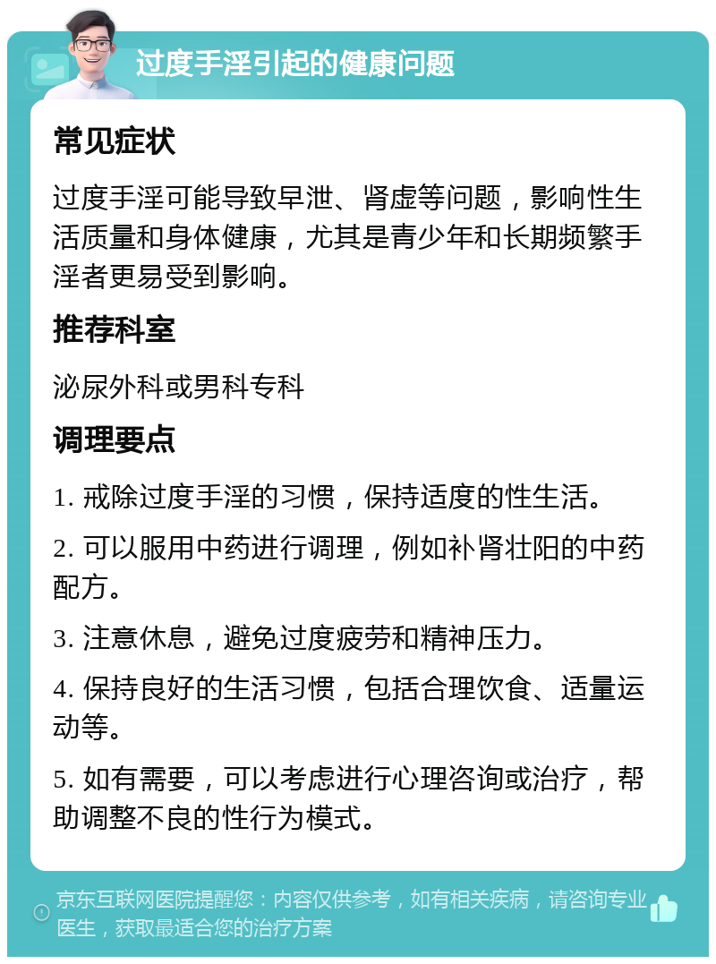 过度手淫引起的健康问题 常见症状 过度手淫可能导致早泄、肾虚等问题，影响性生活质量和身体健康，尤其是青少年和长期频繁手淫者更易受到影响。 推荐科室 泌尿外科或男科专科 调理要点 1. 戒除过度手淫的习惯，保持适度的性生活。 2. 可以服用中药进行调理，例如补肾壮阳的中药配方。 3. 注意休息，避免过度疲劳和精神压力。 4. 保持良好的生活习惯，包括合理饮食、适量运动等。 5. 如有需要，可以考虑进行心理咨询或治疗，帮助调整不良的性行为模式。