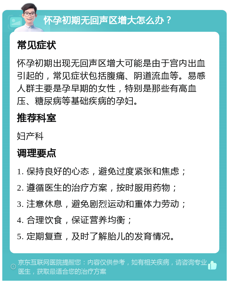 怀孕初期无回声区增大怎么办？ 常见症状 怀孕初期出现无回声区增大可能是由于宫内出血引起的，常见症状包括腹痛、阴道流血等。易感人群主要是孕早期的女性，特别是那些有高血压、糖尿病等基础疾病的孕妇。 推荐科室 妇产科 调理要点 1. 保持良好的心态，避免过度紧张和焦虑； 2. 遵循医生的治疗方案，按时服用药物； 3. 注意休息，避免剧烈运动和重体力劳动； 4. 合理饮食，保证营养均衡； 5. 定期复查，及时了解胎儿的发育情况。