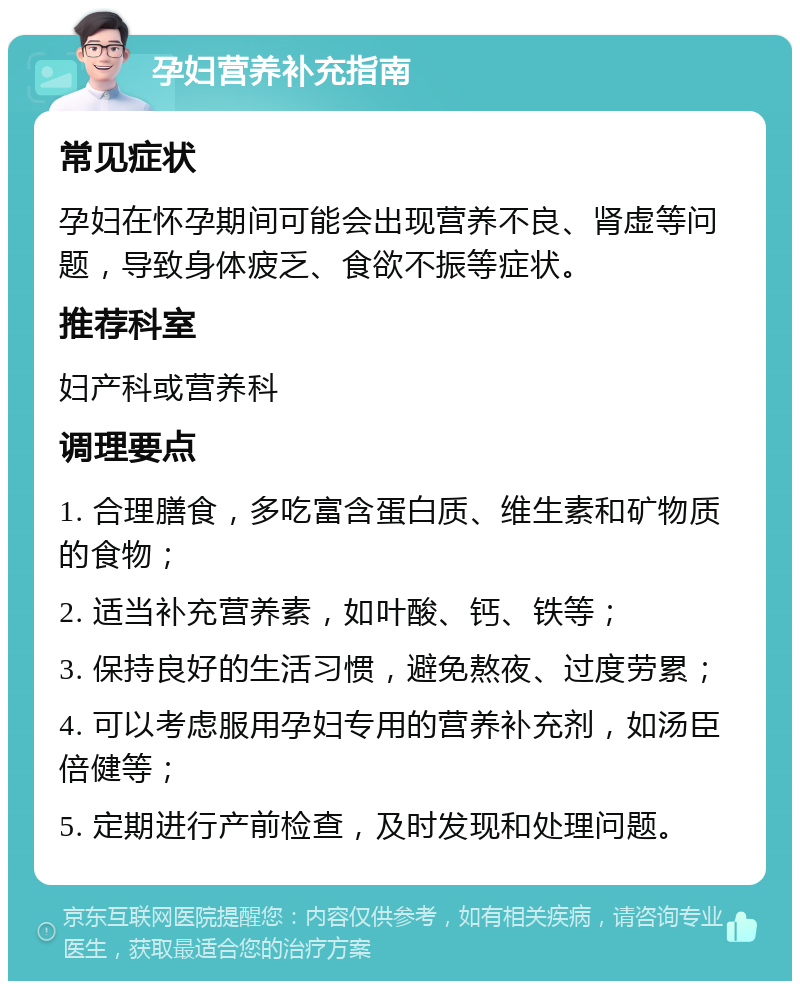 孕妇营养补充指南 常见症状 孕妇在怀孕期间可能会出现营养不良、肾虚等问题，导致身体疲乏、食欲不振等症状。 推荐科室 妇产科或营养科 调理要点 1. 合理膳食，多吃富含蛋白质、维生素和矿物质的食物； 2. 适当补充营养素，如叶酸、钙、铁等； 3. 保持良好的生活习惯，避免熬夜、过度劳累； 4. 可以考虑服用孕妇专用的营养补充剂，如汤臣倍健等； 5. 定期进行产前检查，及时发现和处理问题。